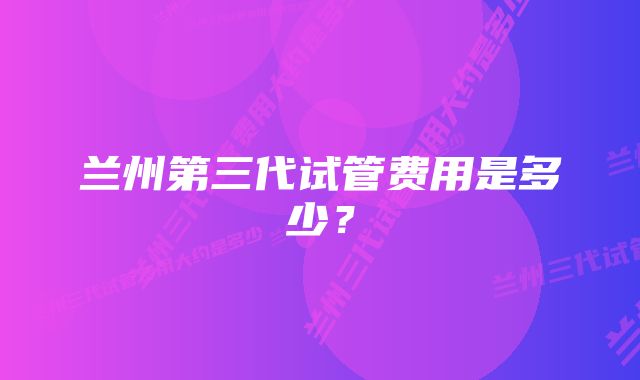 兰州第三代试管费用是多少？