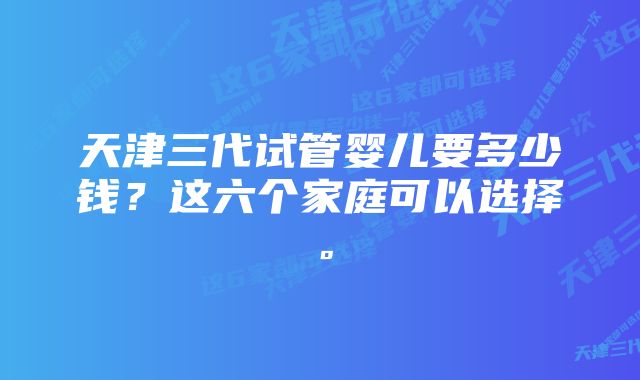 天津三代试管婴儿要多少钱？这六个家庭可以选择。