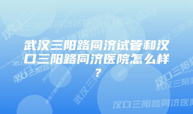 武汉三阳路同济试管和汉口三阳路同济医院怎么样？