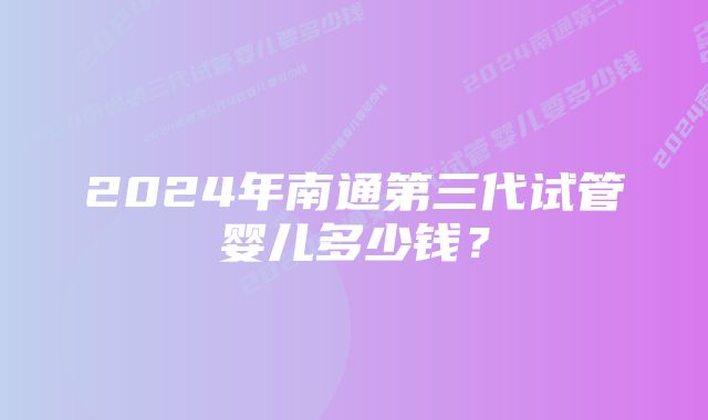 2024年南通第三代试管婴儿多少钱？