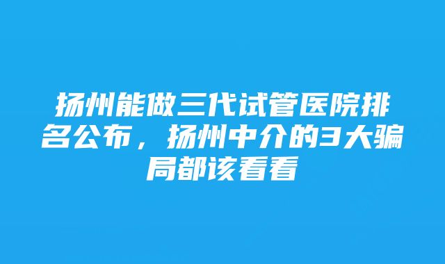 扬州能做三代试管医院排名公布，扬州中介的3大骗局都该看看