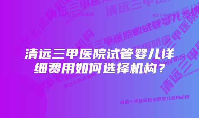 清远三甲医院试管婴儿详细费用如何选择机构？