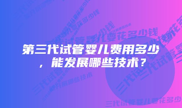 第三代试管婴儿费用多少，能发展哪些技术？