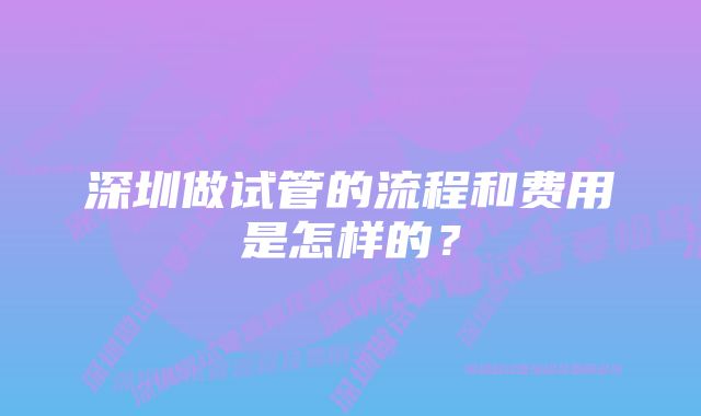 深圳做试管的流程和费用是怎样的？