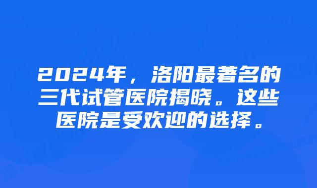 2024年，洛阳最著名的三代试管医院揭晓。这些医院是受欢迎的选择。