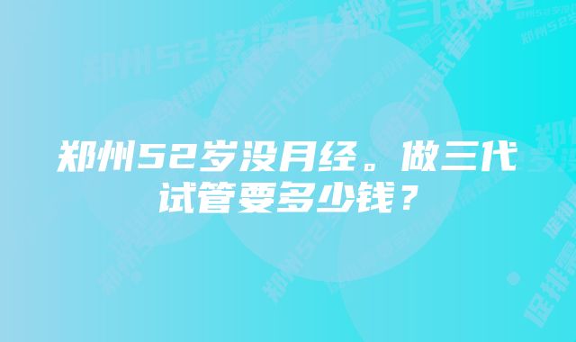 郑州52岁没月经。做三代试管要多少钱？