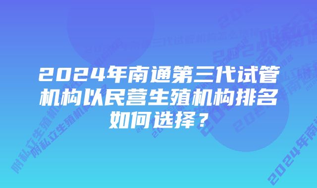 2024年南通第三代试管机构以民营生殖机构排名如何选择？