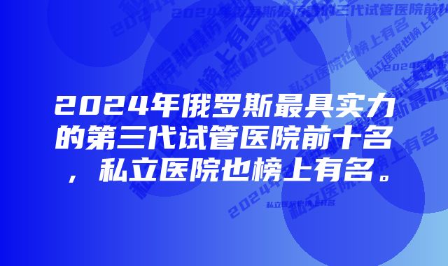 2024年俄罗斯最具实力的第三代试管医院前十名，私立医院也榜上有名。