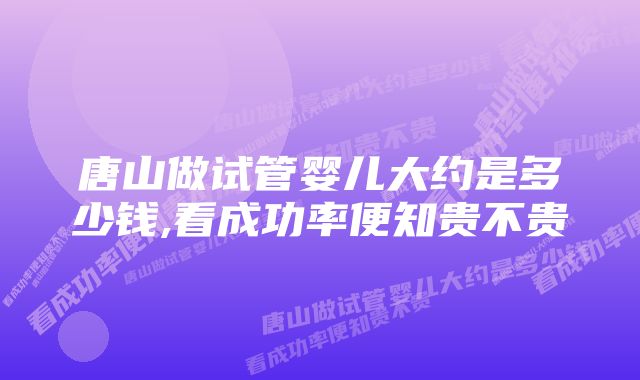 唐山做试管婴儿大约是多少钱,看成功率便知贵不贵