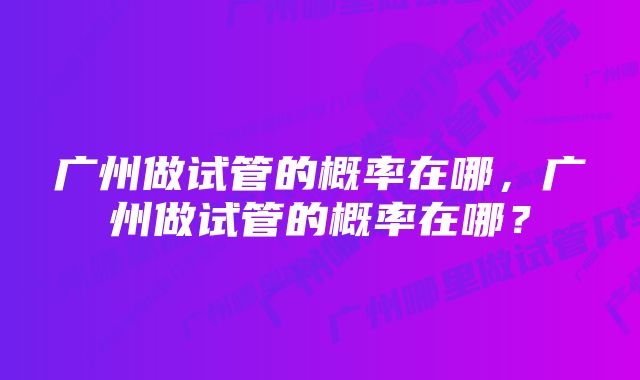 广州做试管的概率在哪，广州做试管的概率在哪？