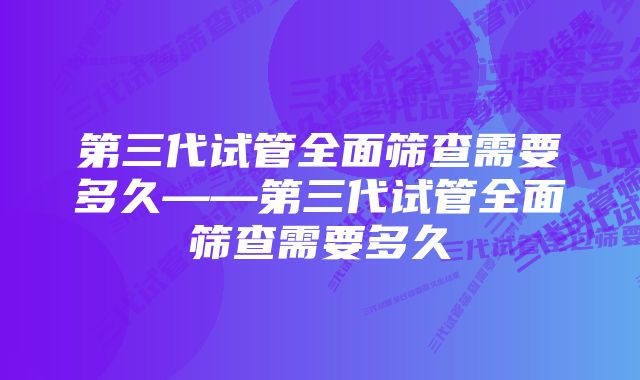 第三代试管全面筛查需要多久——第三代试管全面筛查需要多久