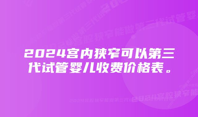 2024宫内狭窄可以第三代试管婴儿收费价格表。