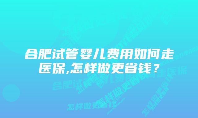 合肥试管婴儿费用如何走医保,怎样做更省钱？