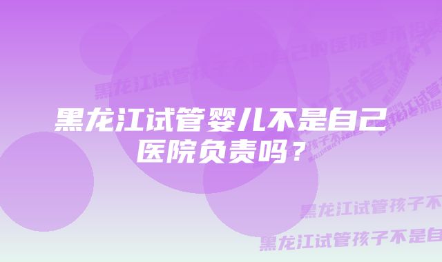 黑龙江试管婴儿不是自己医院负责吗？