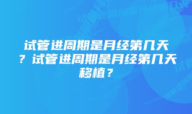 试管进周期是月经第几天？试管进周期是月经第几天移植？