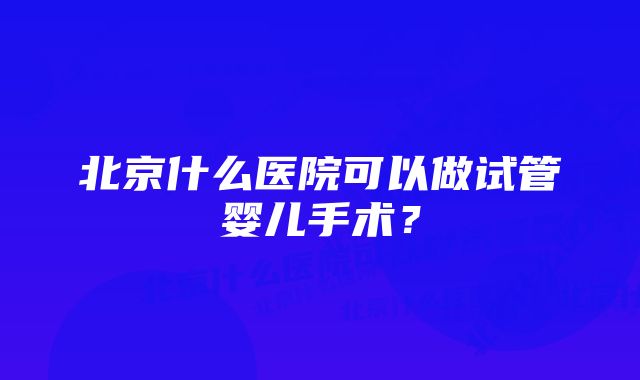 北京什么医院可以做试管婴儿手术？