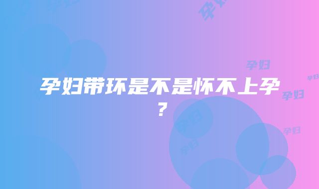 孕妇带环是不是怀不上孕？