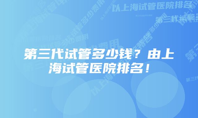 第三代试管多少钱？由上海试管医院排名！