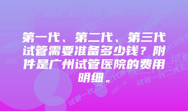 第一代、第二代、第三代试管需要准备多少钱？附件是广州试管医院的费用明细。