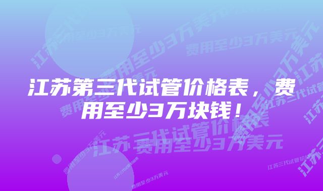 江苏第三代试管价格表，费用至少3万块钱！