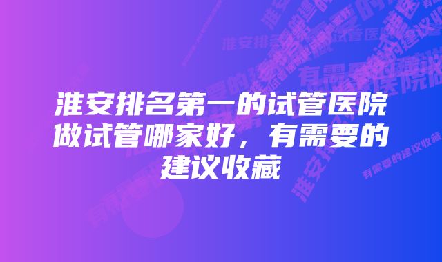 淮安排名第一的试管医院做试管哪家好，有需要的建议收藏