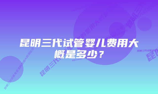 昆明三代试管婴儿费用大概是多少？