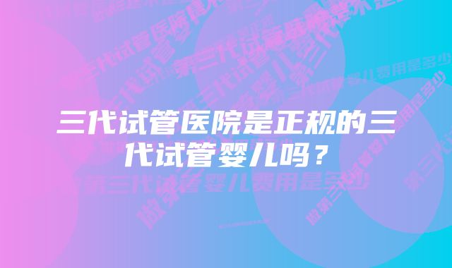 三代试管医院是正规的三代试管婴儿吗？