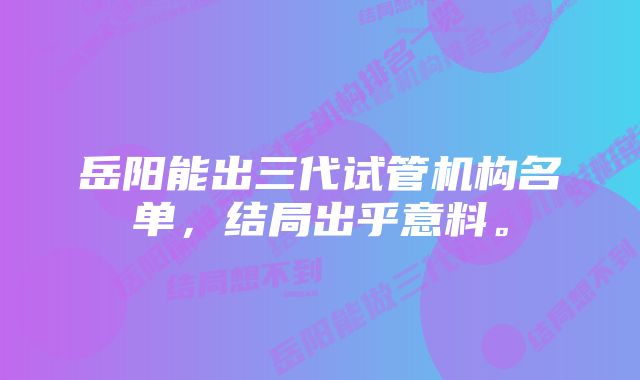 岳阳能出三代试管机构名单，结局出乎意料。