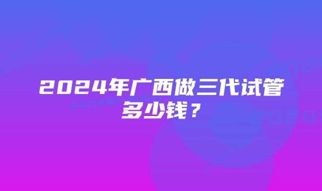 2024年广西做三代试管多少钱？