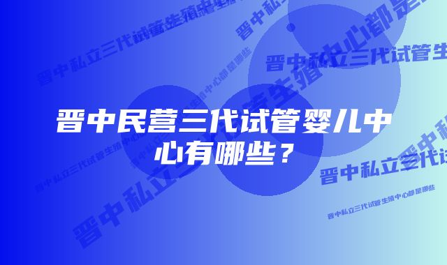 晋中民营三代试管婴儿中心有哪些？