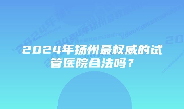 2024年扬州最权威的试管医院合法吗？