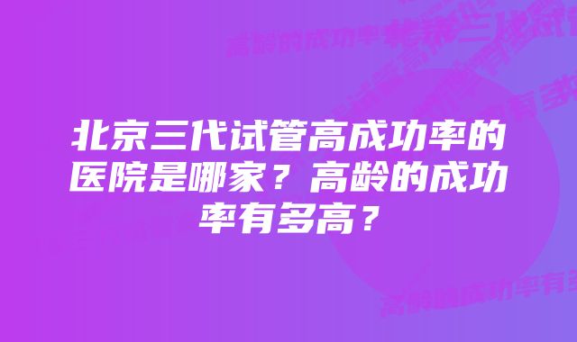 北京三代试管高成功率的医院是哪家？高龄的成功率有多高？