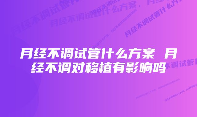 月经不调试管什么方案 月经不调对移植有影响吗