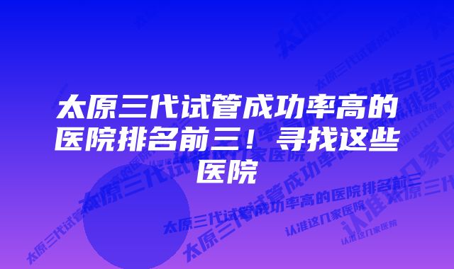 太原三代试管成功率高的医院排名前三！寻找这些医院