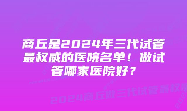 商丘是2024年三代试管最权威的医院名单！做试管哪家医院好？