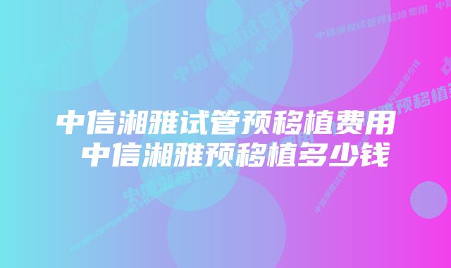 中信湘雅试管预移植费用 中信湘雅预移植多少钱