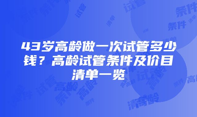 43岁高龄做一次试管多少钱？高龄试管条件及价目清单一览