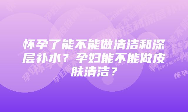 怀孕了能不能做清洁和深层补水？孕妇能不能做皮肤清洁？