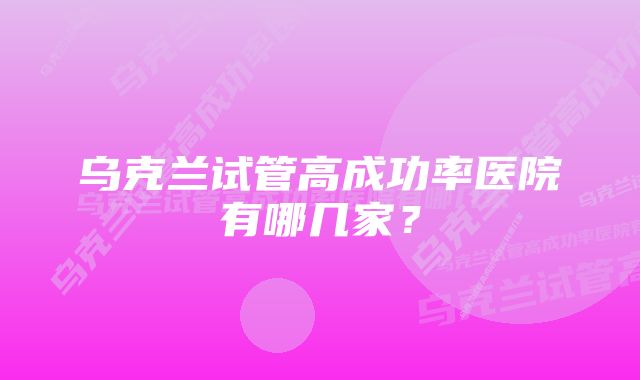 乌克兰试管高成功率医院有哪几家？