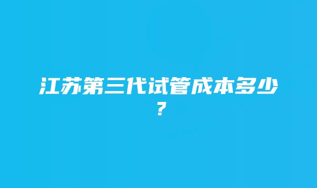 江苏第三代试管成本多少？