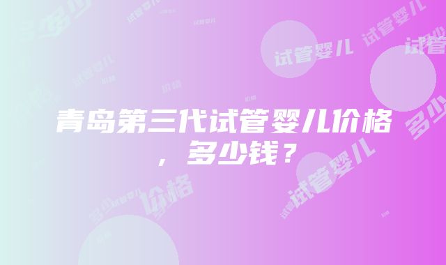 青岛第三代试管婴儿价格，多少钱？