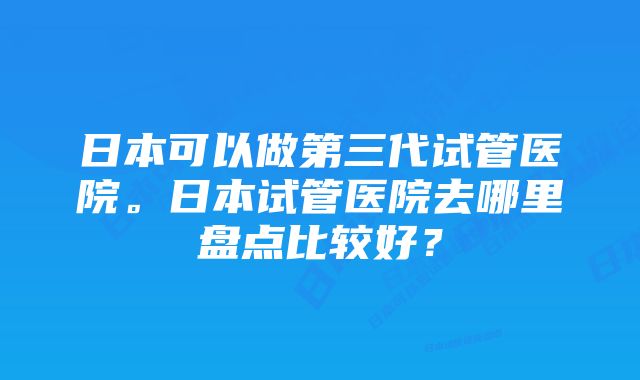 日本可以做第三代试管医院。日本试管医院去哪里盘点比较好？