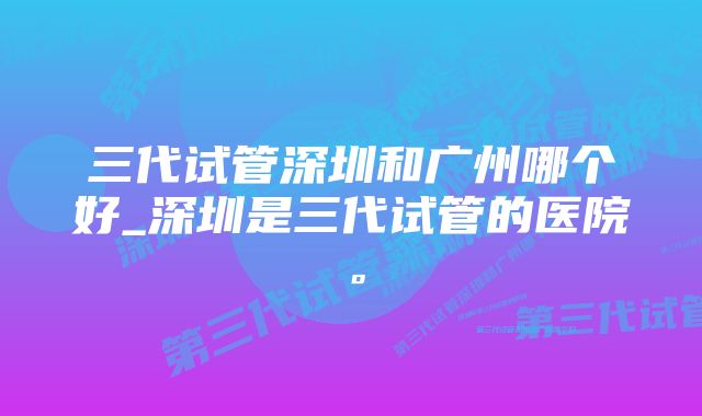 三代试管深圳和广州哪个好_深圳是三代试管的医院。