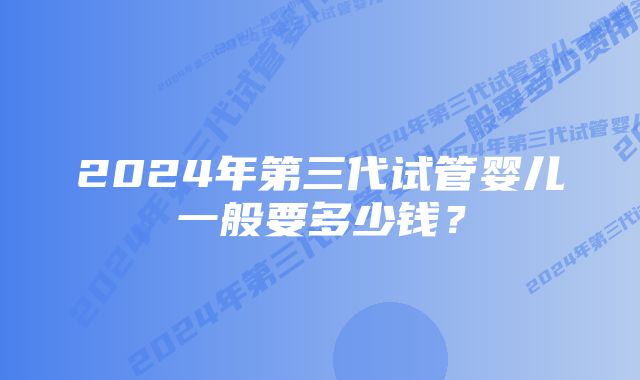 2024年第三代试管婴儿一般要多少钱？