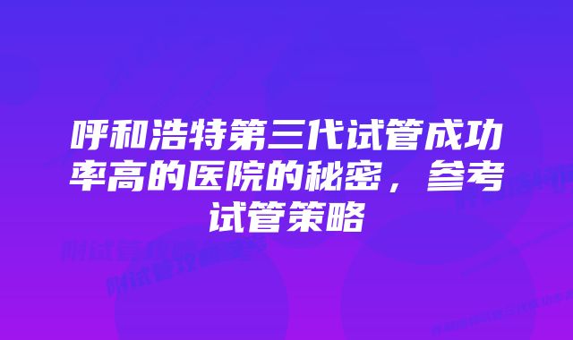 呼和浩特第三代试管成功率高的医院的秘密，参考试管策略