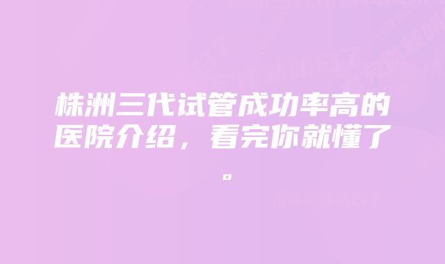 株洲三代试管成功率高的医院介绍，看完你就懂了。