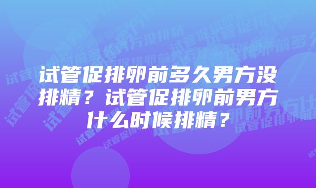 试管促排卵前多久男方没排精？试管促排卵前男方什么时候排精？