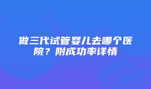 做三代试管婴儿去哪个医院？附成功率详情