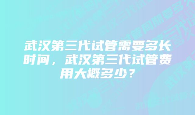 武汉第三代试管需要多长时间，武汉第三代试管费用大概多少？