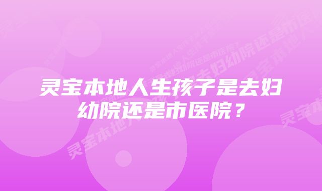 灵宝本地人生孩子是去妇幼院还是市医院？